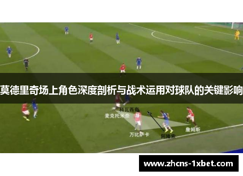 莫德里奇场上角色深度剖析与战术运用对球队的关键影响