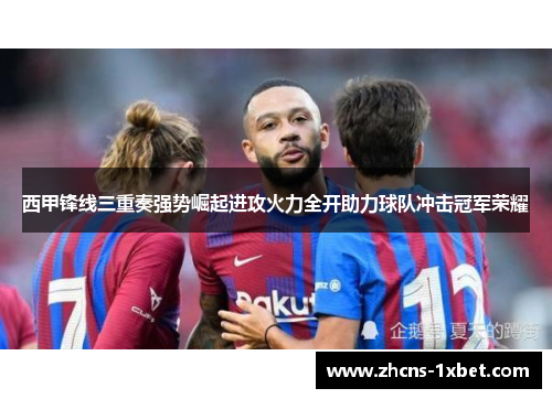 西甲锋线三重奏强势崛起进攻火力全开助力球队冲击冠军荣耀