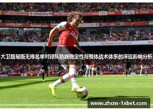 大卫路易斯无缘名单对球队防线稳定性与整体战术体系的深远影响分析