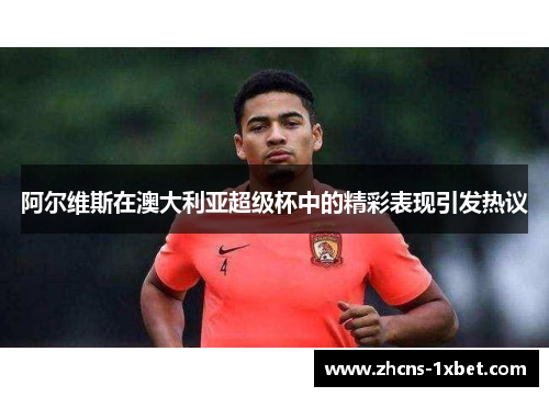 阿尔维斯在澳大利亚超级杯中的精彩表现引发热议