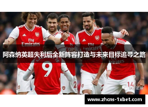 阿森纳英超失利后全新阵容打造与未来目标追寻之路 阿森纳英超失利后全新阵容打造与未来目标追寻之路