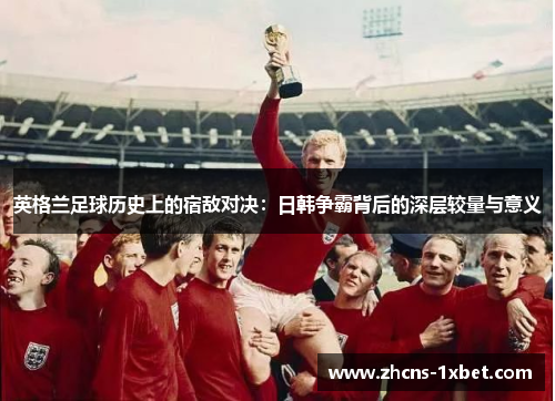 英格兰足球历史上的宿敌对决:日韩争霸背后的深层较量与意义 英格兰足球历史上的宿敌对决:日韩争霸背后的深层较量与意义