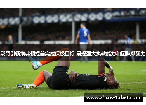 戴奇引领埃弗顿提前完成保级目标 展现强大执教能力和团队凝聚力