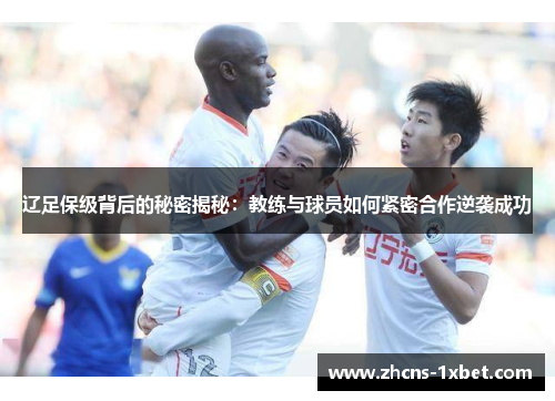 辽足保级背后的秘密揭秘：教练与球员如何紧密合作逆袭成功
