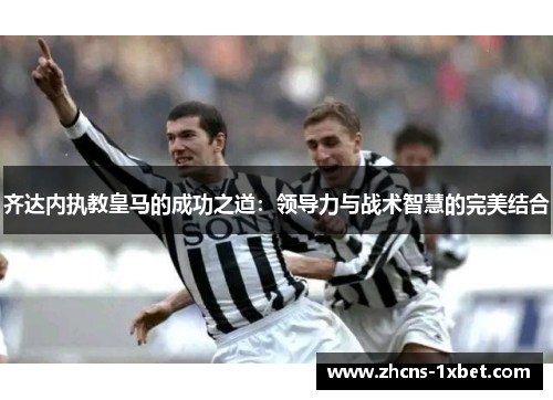 齐达内执教皇马的成功之道:领导力与战术智慧的完美结合 齐达内执教皇马的成功之道:领导力与战术智慧的完美结合