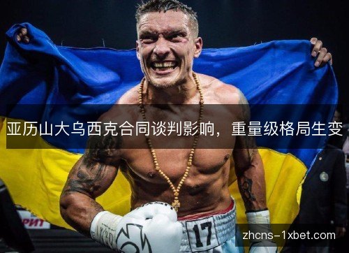 亚历山大乌西克合同谈判影响，重量级格局生变